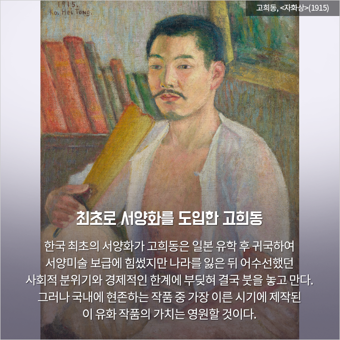 최초로 서양화를 도입한 고희동 / 한국 최초의 서양화가 고희동은 일본 유학 후 귀국하

여 서양미술 보급에 힘썼지만 나라를 잃은 뒤 어수선했던 사회적 분위기와 경제적인 한계에 부딪혀 결국 붓을 놓고 만다. 그러나 국내에 현존하는 작품 중 가장 이른 시기에 제작된 이 유화 작품의 가치는 영원할 것이다.