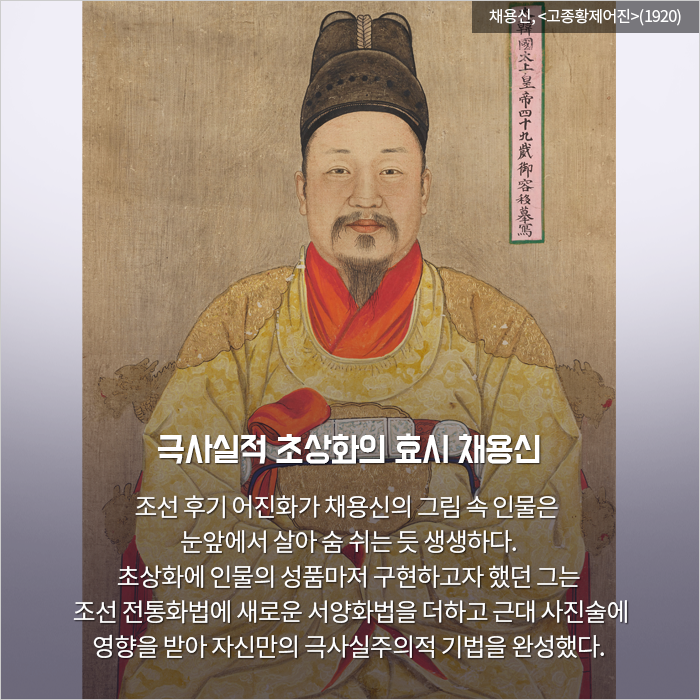 극사실적 초상화의 효시 채용신 / 조선 후기 어진화가 채용신의 그림 속 인물은 눈앞에

서 살아 숨 쉬는 듯 생생하다. 초상화에 인물의 성품마저 구현하고자 했던 그는  조선 전통화법에 새로운 서양화법을 더하고 근대 사진술에 영향을 받아 자신만의 극사실주의적 기법을 완성했다.