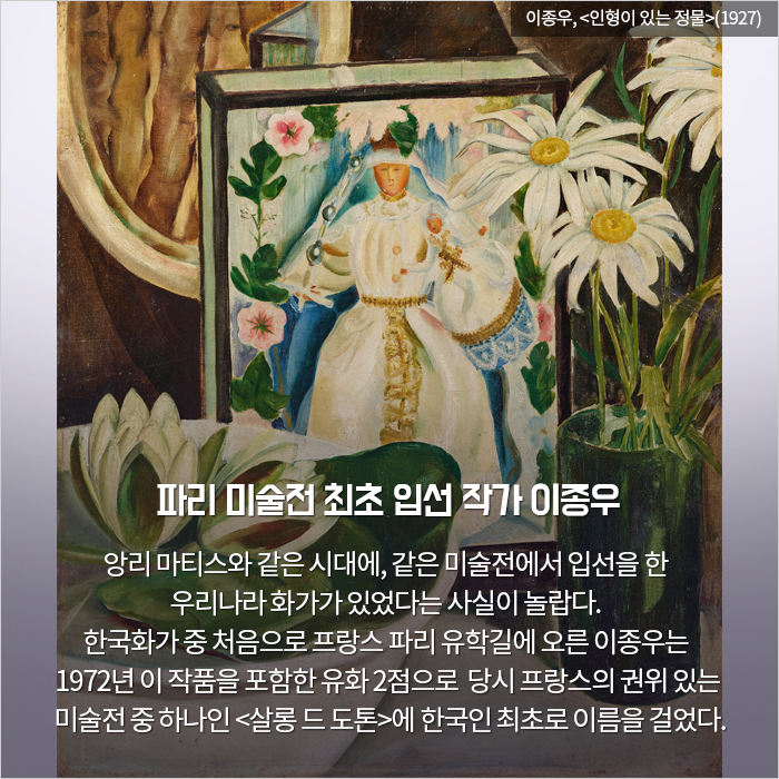 파리 미술전 최초 입선 작가 이종우 / 앙리 마티스와 같은 시대에, 같은 미술전에서 입

선을 한 우리나라 화가가 있었다는 사실이 놀랍다. 한국화가 중 처음으로 프랑스 파리 유학길에 오른 이종우는 1972년 이 작품을 포함한 유화 2점으로  당시 프랑스의 권위 있는 미술전 중 하나인 <살롱 드 도톤>에 한국인 최초로 

이름을 걸었다.