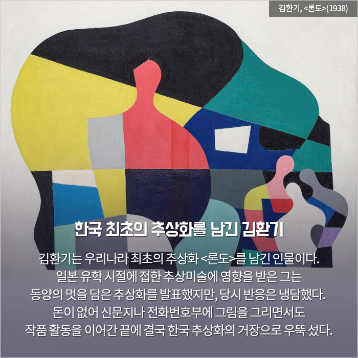 한국 최초의 추상화를 남긴 김환기 / 김환기는 우리나라 최초의 추상화 <론도>를 남긴 인

물이다. 일본 유학 시절에 접한 추상미술에 영향을 받은 그는 동양의 멋을 담은 추상화를 발표했지만, 당시 반응은 냉담했다. 돈이 없어 신문지나 전화번호부에 그림을 그리면서도 작품 활동을 이어간 끝에 결국 한국 추상화의 거

장으로 우뚝 섰다.