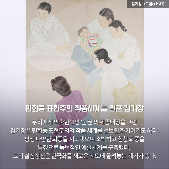 민화풍 표현주의 작품세계를 일군 김기창 / 우리에게 익숙한 ‘1만 원 권’의 세종대왕

을 그린 김기창은 민화풍 표현주의의 작품 세계를 선보인 화가이기도 하다. 평생 다양한 화풍을 시도했으며 소박하고 힘찬 화풍을 특징으로 독보적인 예술세계를 구축했다. 그의 실험정신은 한국화를 새로운 궤도에 올려놓는 계기

가 됐다.