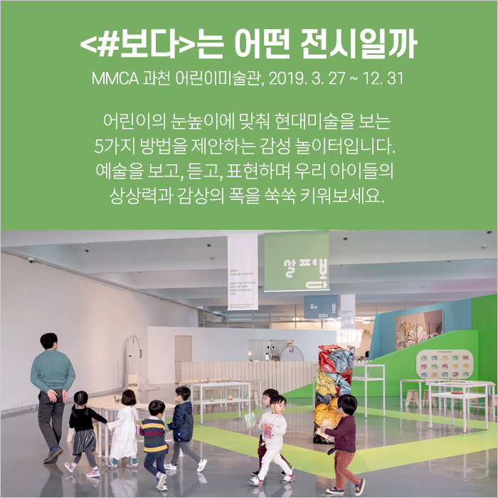<#보다>는 어떤 전시일까 / MMCA 과천 어린이미술관, 2019. 3. 27 ~ 12. 31 / 어린이의 눈높이에 맞춰 현대미술을 보는 5가지 방법을 제안하는 감성 놀이터입니다. 예술을 보고, 듣고, 표현하며 우리 아이들의 상상력과 감상의 폭을 쑥쑥 키워보세요.