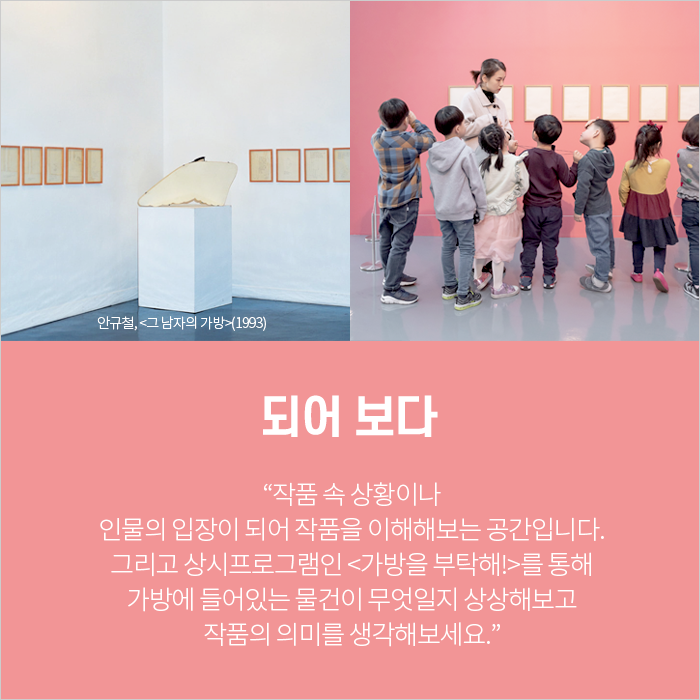 되어 보다 / “작품 속 상황이나 인물의 입장이 되어 작품을 이해해보는 공간입니다. 그리고 상시프로그램인 <가방을 부탁해!>를 통해 가방에 들어있는 물건이 무엇일지 상상해보고 작품의 의미를 생각해보세요.”