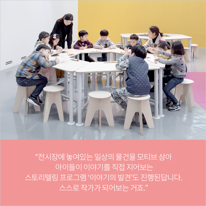 “전시장에 놓여있는 일상의 물건을 모티브 삼아 아이들이 이야기를 직접 지어보는 스토리텔링 프로그램 ‘이야기의 발견’도 진행된답니다. 스스로 작가가 되어보는 거죠.”