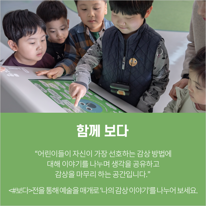 함께 보다 / “어린이들이 자신이 가장 선호하는 감상 방법에 대해 이야기를 나누며 생각을 공유하고 감상을 마무리 하는 공간입니다.” <#보다>전을 통해 예술을 매개로 ‘나의 감상 이야기’를 나누어 보세요.