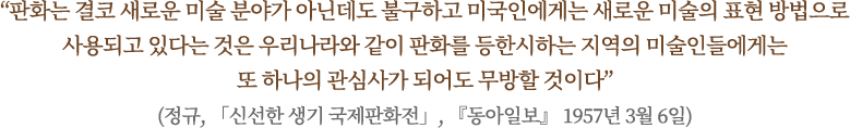 “판화는 결코 새로운 미술 분야가 아닌데도 불구하고 미국인에게는 새로운 미술의 표현 방법으로 사용되고 있다는 것은 우리나라와 같이 판화를 등한시하는 지역의 미술인들에게는
또 하나의 관심사가 되어도 무방할 것이다”
(정규, 「신선한 생기 국제판화전」, 『동아일보』 1957년 3월 6일)