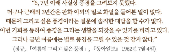 “6, 7년 이래 사실상 풍경을 그려보지 못했다.
더구나 근래의 3년간은 판화 이외의 일로 화필을 들어본 일이 없다.
때문에 그리고 싶은 풍경이라는 질문에 솔직한 대답을 할 수가 없다. 
이번 기회를 통하여 풍경을 그리는 생활을 되찾을 수 있기를 바라고 있다.
그러나 금년 여름에는 별로 풍경을 그릴 수 있을 것 같지 않다.”
(정규, 「여름에 그리고 싶은 풍경」, 『동아일보』 1962년 7월 4일)