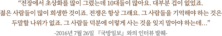 “전장에서 초상화를 많이 그렸는데 10대들이 많아요. 대부분 겁이 없었죠.
젊은 사람들이 많이 희생한 것이죠. 전쟁은 항상 그래요. 그 사람들을 기억해야 하는 것은
두말할 나위가 없죠. 그 사람들 덕분에 이렇게 사는 것을 잊지 말아야 하는데…”
-2016년 7월 26일 『국방일보』와의 인터뷰 발췌-