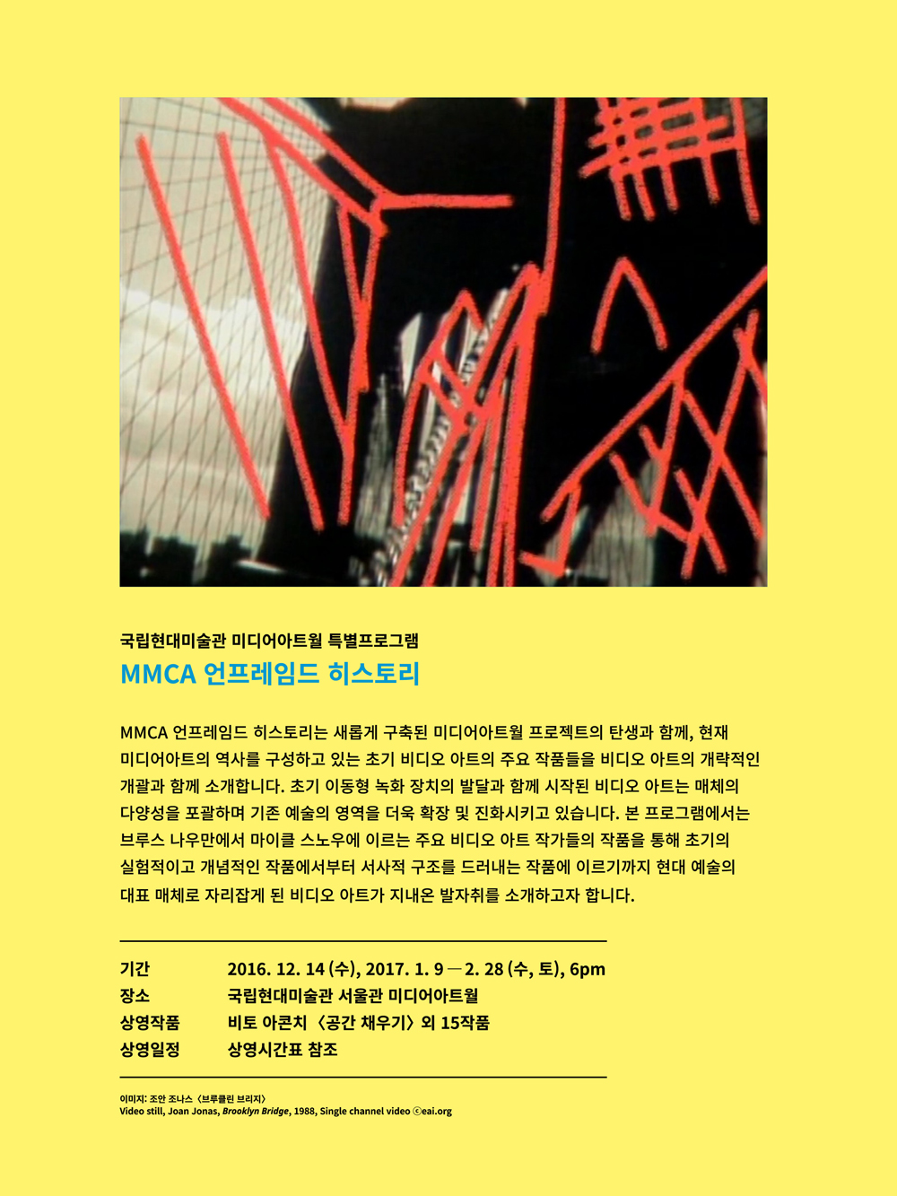 국립현대미술관 미디어아트월 특별프로그램 ≪MMCA 언프레임드 히스토리≫
MMCA 언프레임드 히스토리는 새롭게 구축된 미디어아트월 프로젝트의 탄생과 함께 현재 미디어아트의 역사를 구성하고 있는 초기 비디오 아트의 주요 작품들을 비디오 아트의 개략적인 개괄과 함께 소개합니다. 초기 이동형 녹화 장치의 발달과 함께 시작된 비디오 아트는 매체의 다양성을 포괄하며 기존 예술의 영역을 더욱 확장 및 진화시키고 있습니다. 본 프로그램에서는 브루스 나우만에서 마이클 스노우에 이르는 주요 비디오 아트 작가들의 작품을 통해 초기의 실험적이고 개념적인 작품에서부터 서사적 구조를 드러내는 작품에 이르기까지 현대 예술의 대표 매체로 자리잡게 된 비디오 아트가 지내온 발자취를 소개하고자 합니다.
기간 2016년 12월 14일 수요일 6시, 2017년 1월 9일부터 2월 28일 매주 수,토요일 6시
장소 국립현대미술관 서울관 미디어아트월
상영작품 비토 아콘치 공간채우기 외 15작품
