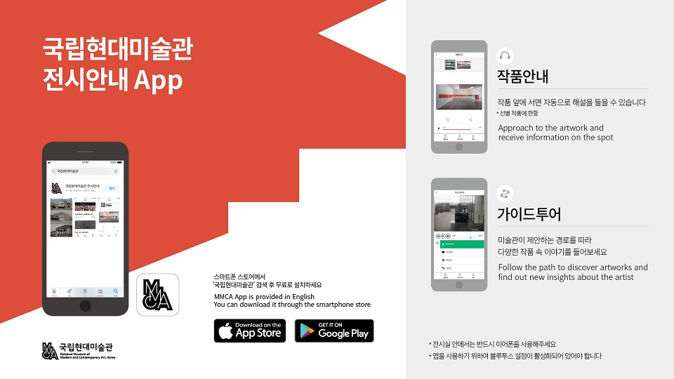 국립현대미술관 전시안내APP 스마트폰 스토어에서 국립현대미술관 검색 후 무료로 설치하세요. 작품안내 작품 앞에 서면 자동으로 해설을 들을 수 있습니다. 가이드투어 미술관이 제안하는 경로를 따라 다양한 작품 속 이야기를 들어보세요