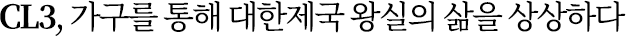 CL3, 가구를 통해 대한제국 왕실의 삶을 상상하다 CL3, 가구를 통해 대한제국 왕실의 삶을 상상하다