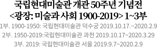 국립현대미술관 개관 50주년 기념전
<광장: 미술과 사회 1900-2019> 1~3부
1부. 1900-1950: 국립현대미술관 덕수궁 2019.10.17.~2020.2.9
2부. 1950-2019:국립현대미술관 과천 2019.10.17~2020.3.29
3부. 2019: 국립현대미술관 서울 2019.9.7~2020.2.9 국립현대미술관 개관 50주년 기념전
<광장: 미술과 사회 1900-2019> 1~3부
1부. 1900-1950: 국립현대미술관 덕수궁 2019.10.17.~2020.2.9
2부. 1950-2019:국립현대미술관 과천 2019.10.17~2020.3.29
3부. 2019: 국립현대미술관 서울 2019.9.7~2020.2.9
