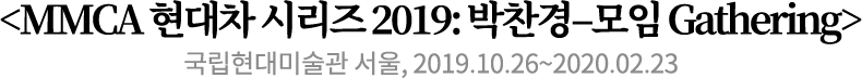 <MMCA 현대차 시리즈 2019: 박찬경–모임 Gathering>
국립현대미술관 서울, 2019.10.26~2020.02.23 <MMCA 현대차 시리즈 2019: 박찬경–모임 Gathering>
국립현대미술관 서울, 2019.10.26~2020.02.23