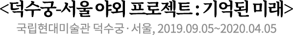 <덕수궁-서울 야외 프로젝트 : 기억된 미래>
국립현대미술관 덕수궁·서울, 2019.09.05~2020.04.05