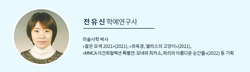 전유신 학예연구사 미술사학 박사 «젊은 모색 2021»(2021), «최욱경, 앨리스의 고양이»(2021), «MMCA 이건희컬렉션 특별전: 모네와 피카소, 파리의 아름다운 순간들»(2022) 등 기획