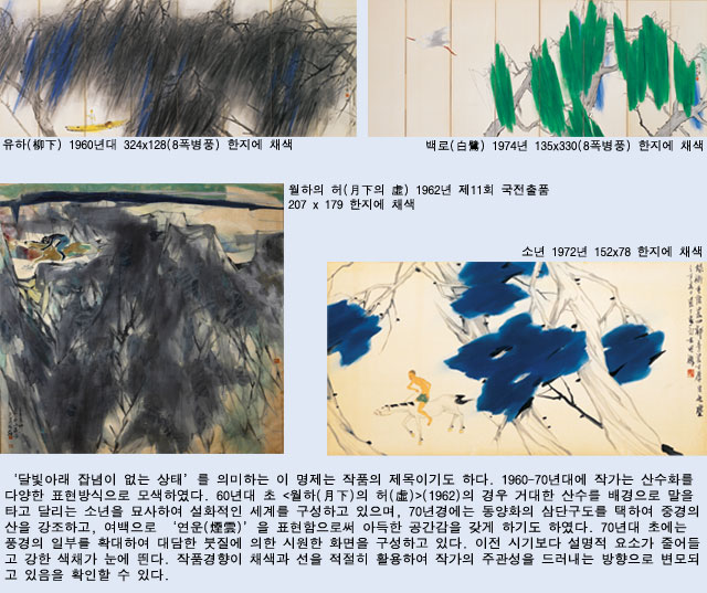 ‘달빛아래 잡념이 없는 상태’를 의미하는 이 명제는 작품의 제목이기도 하다. 1960-70년대에 작가는 산수화를 다양한 표현방식으로 모색하였다. 60년대 초 <월하(月下)의 허(虛)>(1962)의 경우 거대한 산수를 배경으로 말을 타고 달리는 소년을 묘사하여 설화적인 세계를 구성하고 있으며, 70년경에는 동양화의 삼단구도를 택하여 중경의 산을 강조하고, 여백으로 ‘연운(煙雲)’을 표현함으로써 아득한 공간감을 갖게 하기도 하였다. 70년대 초에는 풍경의 일부를 확대하여 대담한 붓질에 의한 시원한 화면을 구성하고 있다. 이전 시기보다 설명적 요소가 줄어들고 강한 색채가 눈에 띈다. 작품경향이 채색과 선을 적절히 활용하여 작가의 주관성을 드러내는 방향으로 변모되고 있음을 확인할 수 있다.