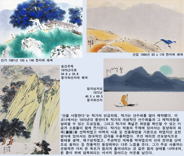'산을 사랑한다'는 작가의 언급처럼, 작가는 산수화를 많이 제작했다. 이 코너에서는 1970년대 중반이후 작가의 개성적인 산수화들과 그 제작과정을 살펴볼 수 있는 드로잉들, 그리고 작가의 폭넓은 화업을 확인할 수 있는 미공개 소품들이 함께 전시된다. 작가는 작품의 주제에 있어서는 동양화의 화제(畵題)를 선택하였고 여백의 사용 등 전통화법을 기본으로 하였지만 표현방식에 있어서는 현대적인 감각을 수용하였다. 우선 예리한 선묘방식으로 형태를 생략, 재구성하였고, 주관적인 색채를 택하였으며 산의 전면을 단색으로 칠하는 등 전통적인 동양화와는 다른 느낌을 준다. 그가 주로 사용하는 군청색은 마치 큰 폭포가 힘차게 흘러내리는 것 같은 힘의 상태를 나타내며, 흰 종이 위에 담묵처리는 서서히 잦아드는 여운을 남긴다. 