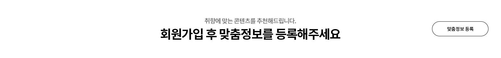 취향에 맞는 콘텐츠를 추천해드립니다. 회원가입 후 맞춤정보를 등록해주세요. 맞춤정보 등록